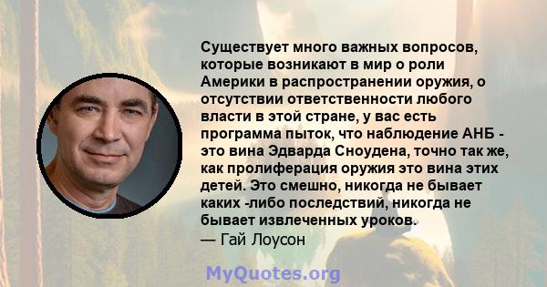 Существует много важных вопросов, которые возникают в мир о роли Америки в распространении оружия, о отсутствии ответственности любого власти в этой стране, у вас есть программа пыток, что наблюдение АНБ - это вина