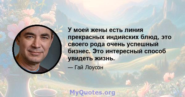 У моей жены есть линия прекрасных индийских блюд, это своего рода очень успешный бизнес. Это интересный способ увидеть жизнь.