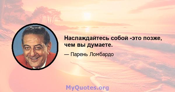 Наслаждайтесь собой -это позже, чем вы думаете.