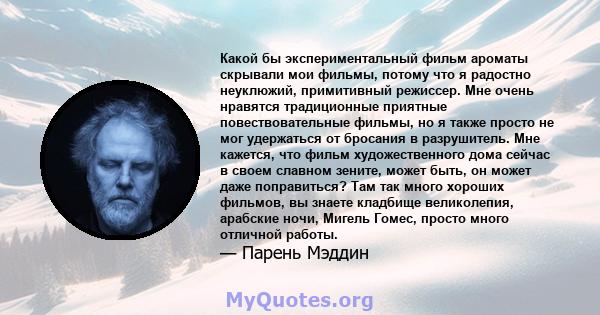 Какой бы экспериментальный фильм ароматы скрывали мои фильмы, потому что я радостно неуклюжий, примитивный режиссер. Мне очень нравятся традиционные приятные повествовательные фильмы, но я также просто не мог удержаться 