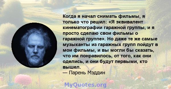 Когда я начал снимать фильмы, я только что решил: «Я эквивалент кинематографии гаражной группы, и я просто сделаю свои фильмы о гаражной группе». Но даже те же самые музыканты из гаражных групп пойдут в мои фильмы, и вы 