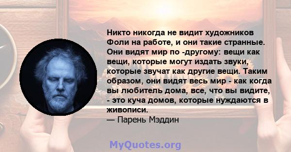 Никто никогда не видит художников Фоли на работе, и они такие странные. Они видят мир по -другому: вещи как вещи, которые могут издать звуки, которые звучат как другие вещи. Таким образом, они видят весь мир - как когда 