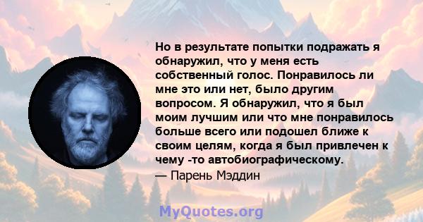 Но в результате попытки подражать я обнаружил, что у меня есть собственный голос. Понравилось ли мне это или нет, было другим вопросом. Я обнаружил, что я был моим лучшим или что мне понравилось больше всего или подошел 