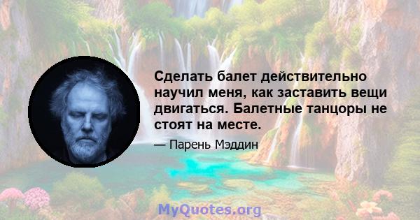 Сделать балет действительно научил меня, как заставить вещи двигаться. Балетные танцоры не стоят на месте.