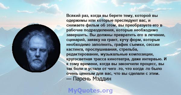 Всякий раз, когда вы берете тему, которой вы одержимы или которые преследуют вас, и снимаете фильм об этом, вы преобразуете его в рабочие подразделения, которые необходимо завершить. Вы должны превратить его в лечение,