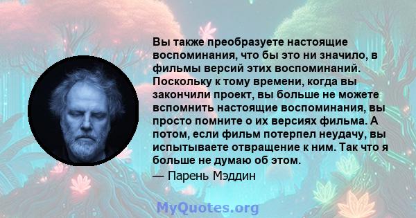 Вы также преобразуете настоящие воспоминания, что бы это ни значило, в фильмы версий этих воспоминаний. Поскольку к тому времени, когда вы закончили проект, вы больше не можете вспомнить настоящие воспоминания, вы