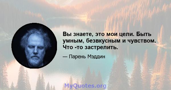 Вы знаете, это мои цели. Быть умным, безвкусным и чувством. Что -то застрелить.