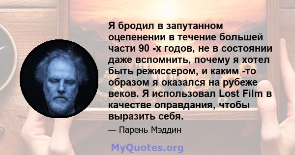 Я бродил в запутанном оцепенении в течение большей части 90 -х годов, не в состоянии даже вспомнить, почему я хотел быть режиссером, и каким -то образом я оказался на рубеже веков. Я использовал Lost Film в качестве