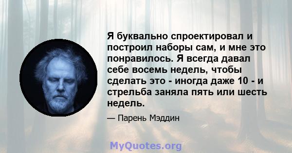 Я буквально спроектировал и построил наборы сам, и мне это понравилось. Я всегда давал себе восемь недель, чтобы сделать это - иногда даже 10 - и стрельба заняла пять или шесть недель.