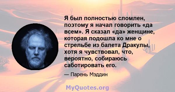 Я был полностью сломлен, поэтому я начал говорить «да всем». Я сказал «да» женщине, которая подошла ко мне о стрельбе из балета Дракулы, хотя я чувствовал, что, вероятно, собираюсь саботировать его.