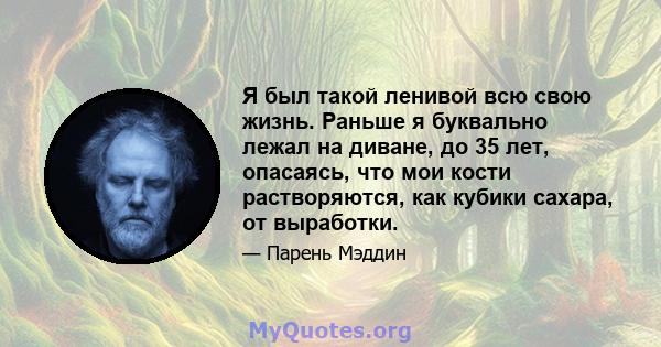 Я был такой ленивой всю свою жизнь. Раньше я буквально лежал на диване, до 35 лет, опасаясь, что мои кости растворяются, как кубики сахара, от выработки.