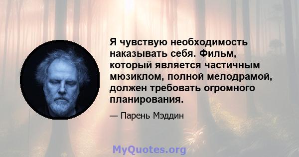 Я чувствую необходимость наказывать себя. Фильм, который является частичным мюзиклом, полной мелодрамой, должен требовать огромного планирования.