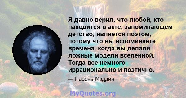 Я давно верил, что любой, кто находится в акте, запоминающем детство, является поэтом, потому что вы вспоминаете времена, когда вы делали ложные модели вселенной. Тогда все немного иррационально и поэтично.