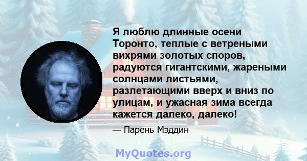 Я люблю длинные осени Торонто, теплые с ветреными вихрями золотых споров, радуются гигантскими, жареными солнцами листьями, разлетающими вверх и вниз по улицам, и ужасная зима всегда кажется далеко, далеко!