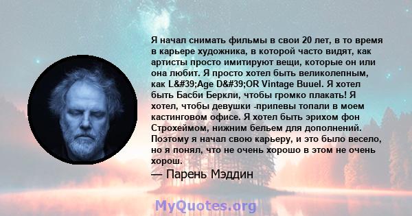 Я начал снимать фильмы в свои 20 лет, в то время в карьере художника, в которой часто видят, как артисты просто имитируют вещи, которые он или она любит. Я просто хотел быть великолепным, как L'Age D'OR Vintage