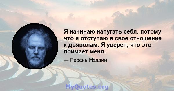 Я начинаю напугать себя, потому что я отступаю в свое отношение к дьяволам. Я уверен, что это поймает меня.