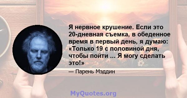 Я нервное крушение. Если это 20-дневная съемка, в обеденное время в первый день, я думаю: «Только 19 с половиной дня, чтобы пойти ... Я могу сделать это!»