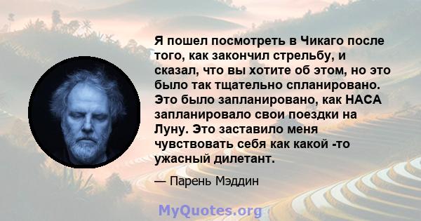 Я пошел посмотреть в Чикаго после того, как закончил стрельбу, и сказал, что вы хотите об этом, но это было так тщательно спланировано. Это было запланировано, как НАСА запланировало свои поездки на Луну. Это заставило