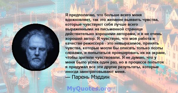 Я предполагаю, что больше всего меня вдохновляет, так это желание выявить чувства, которые чувствуют себя лучше всего выраженными на письменной странице действительно хорошими авторами, и я не очень хороший автор. Я