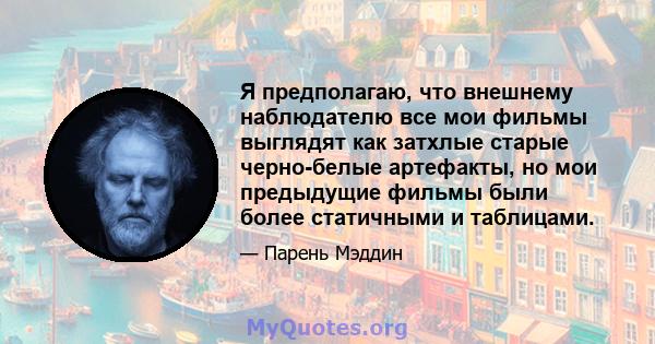 Я предполагаю, что внешнему наблюдателю все мои фильмы выглядят как затхлые старые черно-белые артефакты, но мои предыдущие фильмы были более статичными и таблицами.