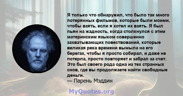 Я только что обнаружил, что было так много потерянных фильмов, которые были моими, чтобы взять, если я хотел их взять. Я был пьян на жадность, когда столкнулся с этим материнским языком совершенно захватывающих