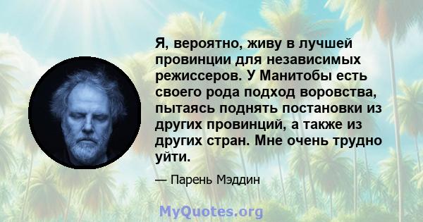 Я, вероятно, живу в лучшей провинции для независимых режиссеров. У Манитобы есть своего рода подход воровства, пытаясь поднять постановки из других провинций, а также из других стран. Мне очень трудно уйти.