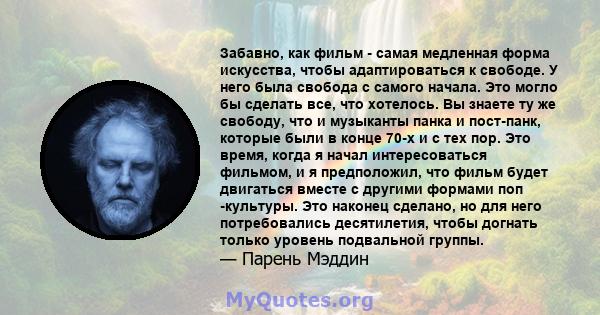 Забавно, как фильм - самая медленная форма искусства, чтобы адаптироваться к свободе. У него была свобода с самого начала. Это могло бы сделать все, что хотелось. Вы знаете ту же свободу, что и музыканты панка и