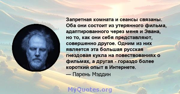 Запретная комната и сеансы связаны. Оба они состоит из утерянного фильма, адаптированного через меня и Эвана, но то, как они себя представляют, совершенно другое. Одним из них является эта большая русская гнездовая