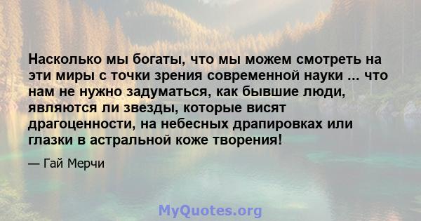 Насколько мы богаты, что мы можем смотреть на эти миры с точки зрения современной науки ... что нам не нужно задуматься, как бывшие люди, являются ли звезды, которые висят драгоценности, на небесных драпировках или