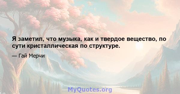 Я заметил, что музыка, как и твердое вещество, по сути кристаллическая по структуре.