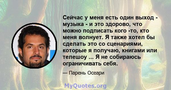 Сейчас у меня есть один выход - музыка - и это здорово, что можно подписать кого -то, кто меня волнует. Я также хотел бы сделать это со сценариями, которые я получаю, книгами или телешоу ... Я не собираюсь ограничивать