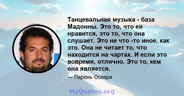 Танцевальная музыка - база Мадонны. Это то, что ей нравится, это то, что она слушает. Это не что -то иное, как это. Она не читает то, что находится на чартах. И если это вовремя, отлично. Это то, кем она является.