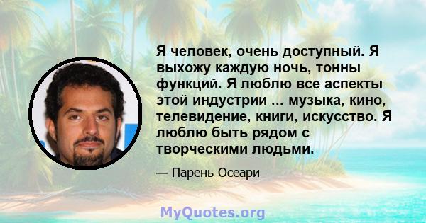 Я человек, очень доступный. Я выхожу каждую ночь, тонны функций. Я люблю все аспекты этой индустрии ... музыка, кино, телевидение, книги, искусство. Я люблю быть рядом с творческими людьми.