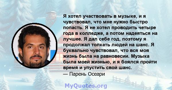 Я хотел участвовать в музыке, и я чувствовал, что мне нужно быстро попасть. Я не хотел проводить четыре года в колледже, а потом надеяться на лучшее. Я дал себе год, поэтому я продолжал толкать людей на шанс. Я