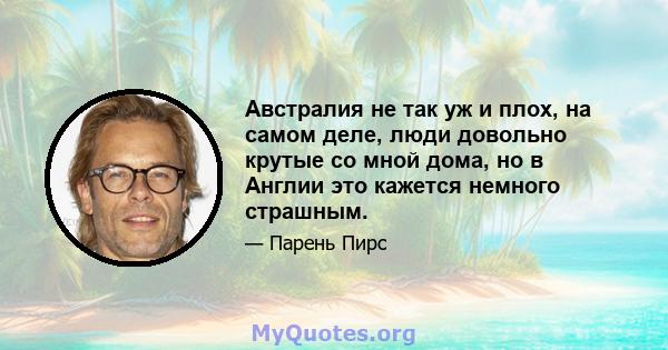 Австралия не так уж и плох, на самом деле, люди довольно крутые со мной дома, но в Англии это кажется немного страшным.