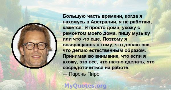 Большую часть времени, когда я нахожусь в Австралии, я не работаю, кажется. Я просто дома, ухожу с ремонтом моего дома, пишу музыку или что -то еще. Поэтому я возвращаюсь к тому, что делаю все, что делаю естественным