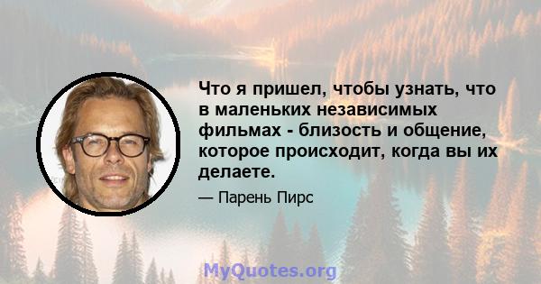 Что я пришел, чтобы узнать, что в маленьких независимых фильмах - близость и общение, которое происходит, когда вы их делаете.