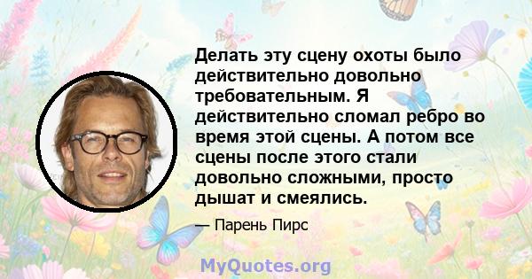 Делать эту сцену охоты было действительно довольно требовательным. Я действительно сломал ребро во время этой сцены. А потом все сцены после этого стали довольно сложными, просто дышат и смеялись.