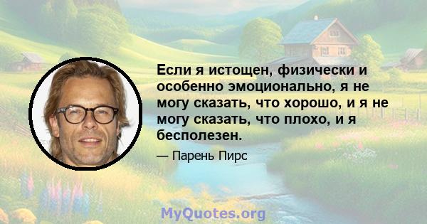 Если я истощен, физически и особенно эмоционально, я не могу сказать, что хорошо, и я не могу сказать, что плохо, и я бесполезен.