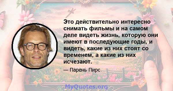 Это действительно интересно снимать фильмы и на самом деле видеть жизнь, которую они имеют в последующие годы, и видеть, какие из них стоят со временем, а какие из них исчезают.