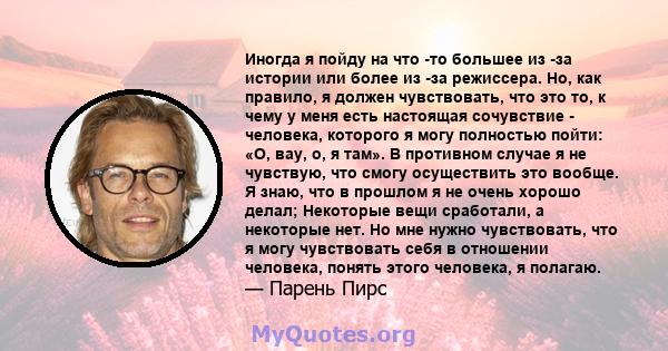 Иногда я пойду на что -то большее из -за истории или более из -за режиссера. Но, как правило, я должен чувствовать, что это то, к чему у меня есть настоящая сочувствие - человека, которого я могу полностью пойти: «О,