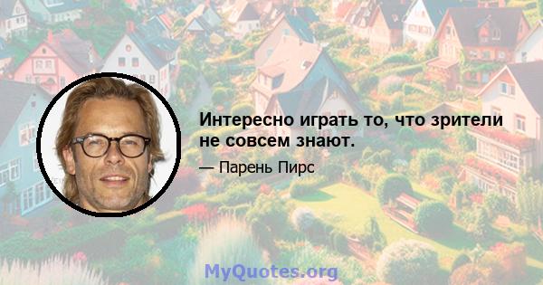 Интересно играть то, что зрители не совсем знают.