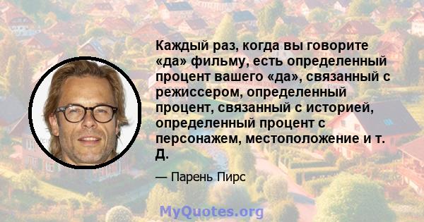 Каждый раз, когда вы говорите «да» фильму, есть определенный процент вашего «да», связанный с режиссером, определенный процент, связанный с историей, определенный процент с персонажем, местоположение и т. Д.