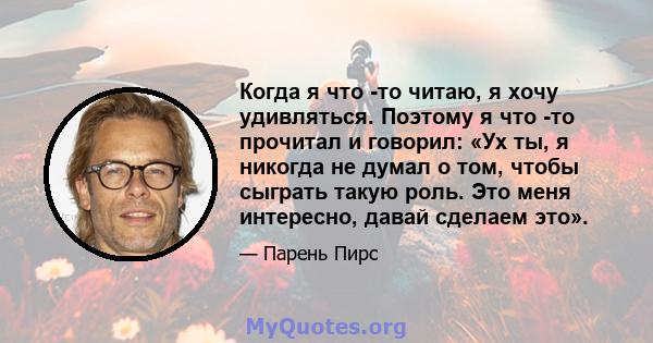 Когда я что -то читаю, я хочу удивляться. Поэтому я что -то прочитал и говорил: «Ух ты, я никогда не думал о том, чтобы сыграть такую ​​роль. Это меня интересно, давай сделаем это».