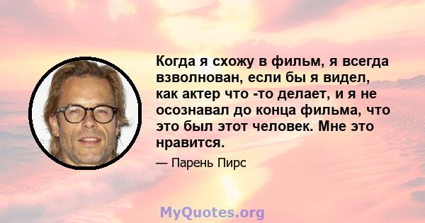 Когда я схожу в фильм, я всегда взволнован, если бы я видел, как актер что -то делает, и я не осознавал до конца фильма, что это был этот человек. Мне это нравится.