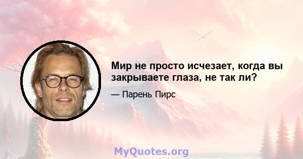 Мир не просто исчезает, когда вы закрываете глаза, не так ли?