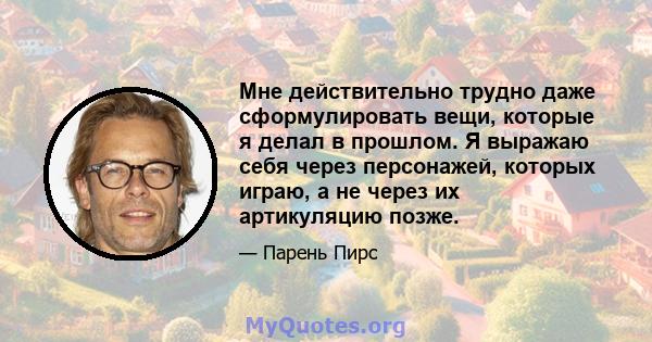 Мне действительно трудно даже сформулировать вещи, которые я делал в прошлом. Я выражаю себя через персонажей, которых играю, а не через их артикуляцию позже.