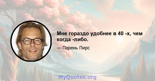 Мне гораздо удобнее в 40 -х, чем когда -либо.