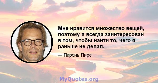 Мне нравится множество вещей, поэтому я всегда заинтересован в том, чтобы найти то, чего я раньше не делал.