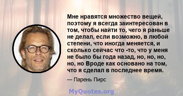 Мне нравятся множество вещей, поэтому я всегда заинтересован в том, чтобы найти то, чего я раньше не делал, если возможно, в любой степени, что иногда меняется, и сколько сейчас что -то, что у меня не было бы года